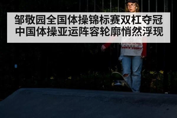 邹敬园全国体操锦标赛双杠夺冠 中国体操亚运阵容轮廓悄然浮现