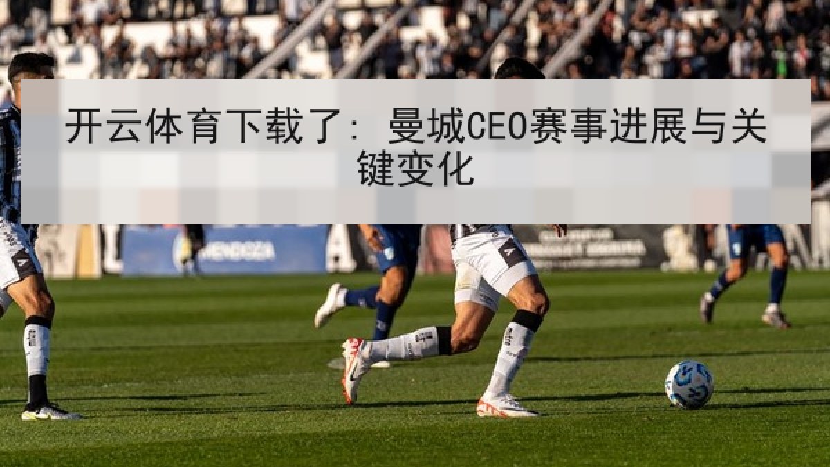 开云体育下载了: 曼城CEO赛事进展与关键变化
